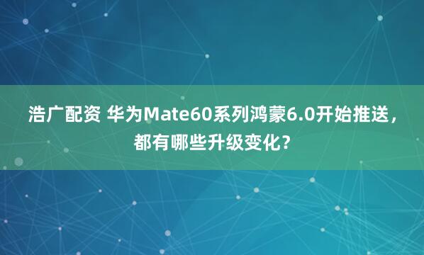 浩广配资 华为Mate60系列鸿蒙6.0开始推送，都有哪些升级变化？