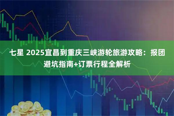 七星 2025宜昌到重庆三峡游轮旅游攻略：报团避坑指南+订票行程全解析