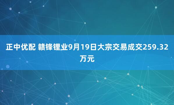 正中优配 赣锋锂业9月19日大宗交易成交259.32万元