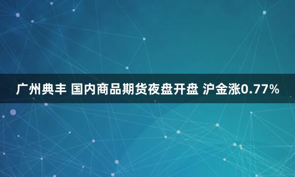 广州典丰 国内商品期货夜盘开盘 沪金涨0.77%