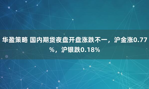 华盈策略 国内期货夜盘开盘涨跌不一，沪金涨0.77%，沪银跌0.18%