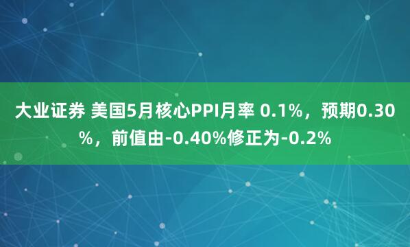 大业证券 美国5月核心PPI月率 0.1%，预期0.30%，前值由-0.40%修正为-0.2%