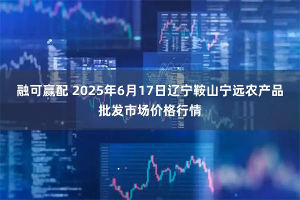 融可赢配 2025年6月17日辽宁鞍山宁远农产品批发市场价格行情