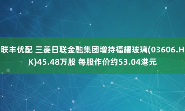 联丰优配 三菱日联金融集团增持福耀玻璃(03606.HK)45.48万股 每股作价约53.04港元