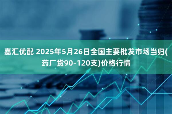 嘉汇优配 2025年5月26日全国主要批发市场当归(药厂货90-120支)价格行情