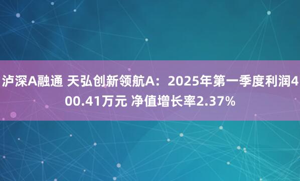 泸深A融通 天弘创新领航A：2025年第一季度利润400.41万元 净值增长率2.37%
