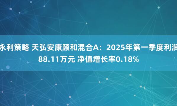 永利策略 天弘安康颐和混合A：2025年第一季度利润88.11万元 净值增长率0.18%