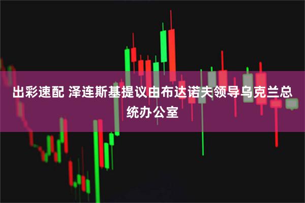 出彩速配 泽连斯基提议由布达诺夫领导乌克兰总统办公室