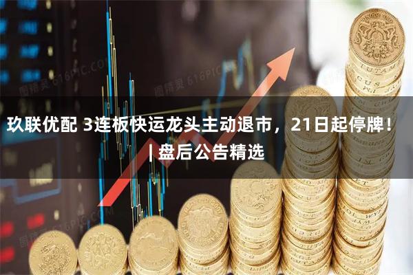 玖联优配 3连板快运龙头主动退市,21日起停牌! | 盘后公告精选