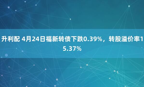 升利配 4月24日福新转债下跌0.39%，转股溢价率15.37%