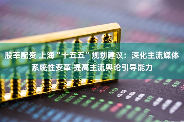 股莘配资 上海“十五五”规划建议：深化主流媒体系统性变革 提高主流舆论引导能力