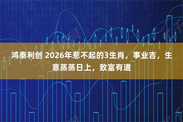 鸿泰利创 2026年惹不起的3生肖，事业吉，生意蒸蒸日上，致富有道