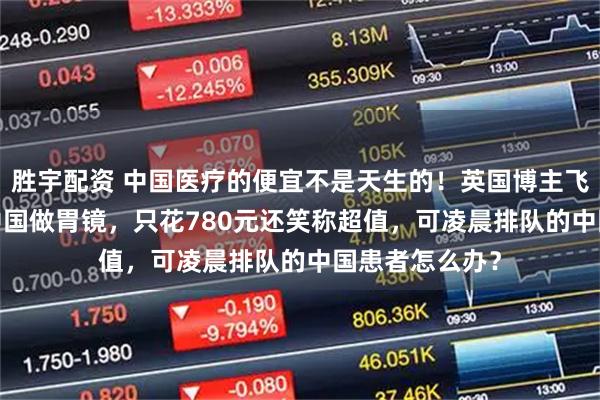 胜宇配资 中国医疗的便宜不是天生的！英国博主飞9000公里来中国做胃镜，只花780元还笑称超值，可凌晨排队的中国患者怎么办？