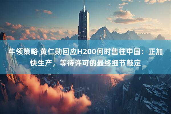 牛领策略 黄仁勋回应H200何时售往中国：正加快生产，等待许可的最终细节敲定