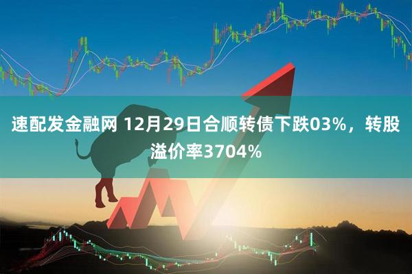 速配发金融网 12月29日合顺转债下跌03%，转股溢价率3704%