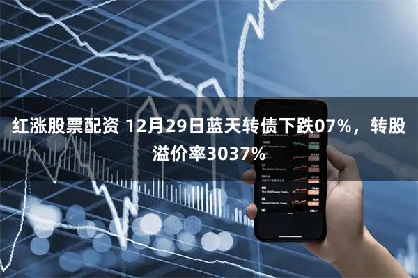 红涨股票配资 12月29日蓝天转债下跌07%，转股溢价率3037%