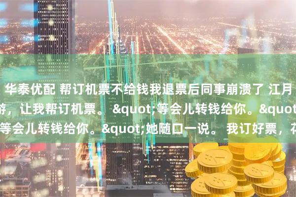 华泰优配 帮订机票不给钱我退票后同事崩溃了 江月刘菲菲 同事出国旅游，让我帮订机票。 "等会儿转钱给你。"她随口一说。 我订好票，花