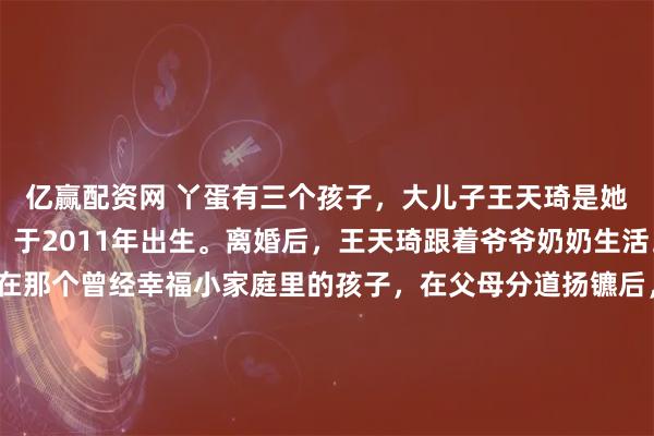 亿赢配资网 丫蛋有三个孩子，大儿子王天琦是她与前夫王金龙所生，于2011年出生。离婚后，王天琦跟着爷爷奶奶生活。 这个2011年出生在那个曾经幸福小家庭里的孩子，在父母分道扬镳后，生活半径被固定在了爷爷奶奶身边。 爷爷奶奶将孙子的起居打理得井井有条，十几岁的少年非但没有变得孤僻叛逆，反而成绩优