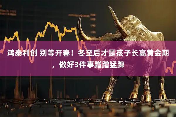 鸿泰利创 别等开春！冬至后才是孩子长高黄金期，做好3件事蹭蹭猛蹿