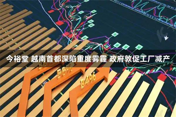 今裕堂 越南首都深陷重度雾霾 政府敦促工厂减产