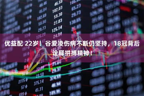 优益配 22岁！谷爱凌伤病不断仍坚持，18冠背后诠释拼搏精神！