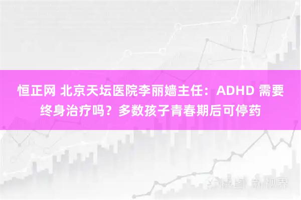 恒正网 北京天坛医院李丽嫱主任：ADHD 需要终身治疗吗？多数孩子青春期后可停药