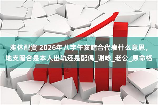 雅休配资 2026年八字午亥暗合代表什么意思，地支暗合是本人出轨还是配偶_谢咏_老公_原命格