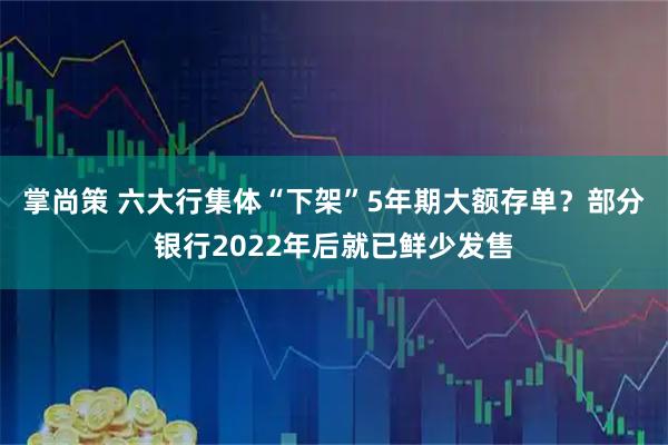 掌尚策 六大行集体“下架”5年期大额存单？部分银行2022年后就已鲜少发售