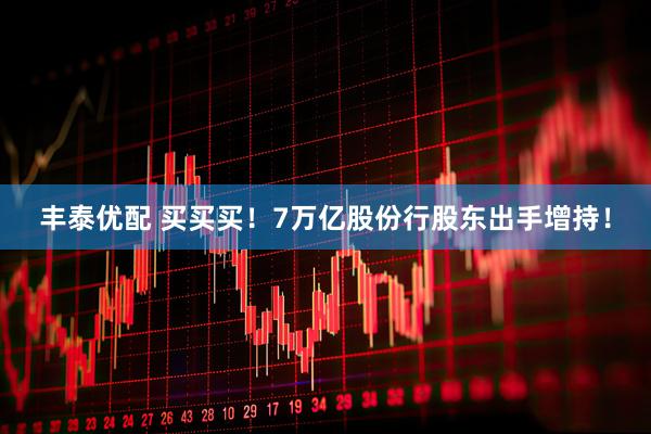 丰泰优配 买买买！7万亿股份行股东出手增持！